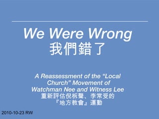 We Were Wrong 我們錯了 A Reassessment of the “Local Church” Movement of Watchman Nee and Witness Lee 重新評估倪柝聲、李常受的 『地方教會』運動 2010-10-23 RW 