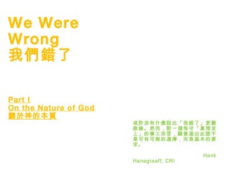 1
We Were
Wrong
我們錯了
Part I
On the Nature of God
關於神的本質
或許沒有什麼話比「我錯了」更難
啟齒。然而，對一個恪守「真理至
上」的事工而言，願意道出此語不
是可有可無的選擇，而是基本的要
求。
Hank
Hanegraaff, CRI
 