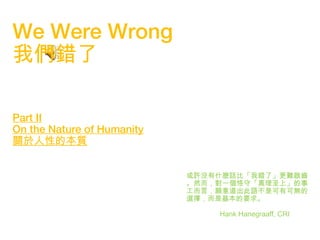 1
We Were Wrong
我們錯了
Part II
On the Nature of Humanity
關於人性的本質
或許沒有什麼話比「我錯了」更難啟齒
。然而，對一個恪守「真理至上」的事
工而言，願意道出此語不是可有可無的
選擇，而是基本的要求。
Hank Hanegraaff, CRI
 