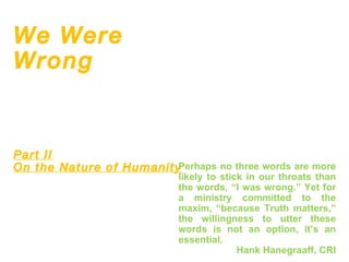 We Were Wrong Part II   On the Nature of Humanity Perhaps no three words are more likely to stick in our throats than the words, “I was wrong.” Yet for a ministry committed to the maxim, “because Truth matters,” the willingness to utter these words is not an option, it’s an essential. Hank Hanegraaff, CRI 