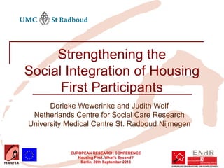 EUROPEAN RESEARCH CONFERENCE
Housing First. What’s Second?
Berlin, 20th September 2013
Strengthening the
Social Integration of Housing
First Participants
Dorieke Wewerinke and Judith Wolf
Netherlands Centre for Social Care Research
University Medical Centre St. Radboud Nijmegen
 