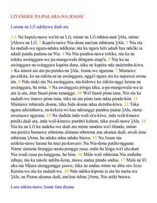 LI'I ENGGE PA-PALARA-NA JOANE
Larana na Li'i adekewe dadi ata
1:1 Ne kapu'u-nawe wa'ini na Li'i, mòno na Li'i mbàra-nani 'jAla, mòno
'jAlawa na Li'i. 2 Kapu'u-nawe Nia-dona ane'ena mbàrana 'jAla. 3 Nia nia
ka nadadi-we ngara-nduka ndèkana; nia ka ngara hèti adadi baa nda'iki ia
adadi panda padana-na Nia. 4 Na Nia pandou-nawe toleka, nia ka ne
toleka awànggara-we pa-mangewala dèngana atapi'a. 5 Nia ka na
awànggara na-wànggara kapòta dana, tàka ne kapòta nda nadeimba-kiwa.
6 Ka àmeni aia ata pa-patuka-na 'jAla, Joane-we ngarana. 7 Mainawe
pa-zàkita, ka na-zàkita-ni na awànggara, ngga'i ngara ata ka napawai orona
nia. 8 Nda niaki nia Na awànggara, nia-kidowe ka zàkita-ngge larana na
awànggara, ba trina. 9 Na awànggara pòngu tàka, a-pa-mangewala-wa ia
ata ia ata, àme baani pònu tanangge. 10 Wa'i baani pònu tana, Nia nia ka
nadadi-we iinawe pònu tana, tàka na ata pònu tana ndaa pànde-kini. 11
Mainawe mbàrada douna, tàka hida douna ndaa deimba-kiwa. 12 Tàka
ngara adeimbawa, na-keketa-wi kaa ndoungge pandou paana 'jAla, nàme
awainawe ngarana. 13 Ne dadida inda wali ra'a-kiwe, inda wali-kinawe
patèki dadi ata, inda wali-kinawe pambei kabani, tàka awali-nawe 'jAla. 14
Nia ka na Li'i ka nadeke-we dadi ata mòno nandou wa'i tilunda, mòno
ma-pazèra baanawe mbotona ahinana mbotona ana akanua dadi, awali àme
mbàrana 'jAma, ba nduka ndua nduka biawa. 15 Na Joane nia
azàkita-nawe larana ba naai pa-kawaro: Na Nia-dona patèki-ngguna:
Nàme aàmena liranggu naulu-pongga zaua, màla ba lènga wa'i ulu-duni
Nia wudi zaua pa-lungguna, ba hina. 16 Màla wali mbàrana Nia ambabu
mbajo, nia ka takole ndòba-kona, niawe andua pàndo andua. 17 Mala ne li'i
uku nia Mjuza atanggungge jaawe, tàka ne andua mòno ne abia oro Jezu
Karetu-we nia ka nadadi-we. 18 Nda ndòko-kipona ia ata ba naeta-wa
'jAla; na Paana akanua dadi, ane'ena tidina 'jAma, Nia atèki baawa.
Lara zàkita-nawe Joane tutu douna
 