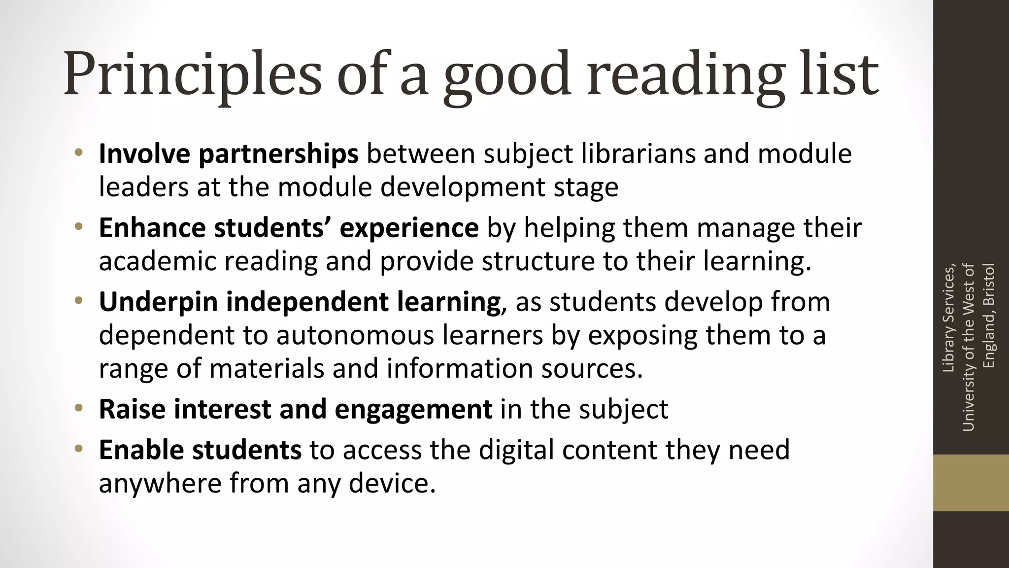 Principles of a good reading list
• Involve partnerships between subject librarians and module
leaders at the module development stage
• Enhance students’ experience by helping them manage their
academic reading and provide structure to their learning.
• Underpin independent learning, as students develop from
dependent to autonomous learners by exposing them to a
range of materials and information sources.
• Raise interest and engagement in the subject
• Enable students to access the digital content they need
anywhere from any device.
LibraryServices,
UniversityoftheWestof
England,Bristol
 