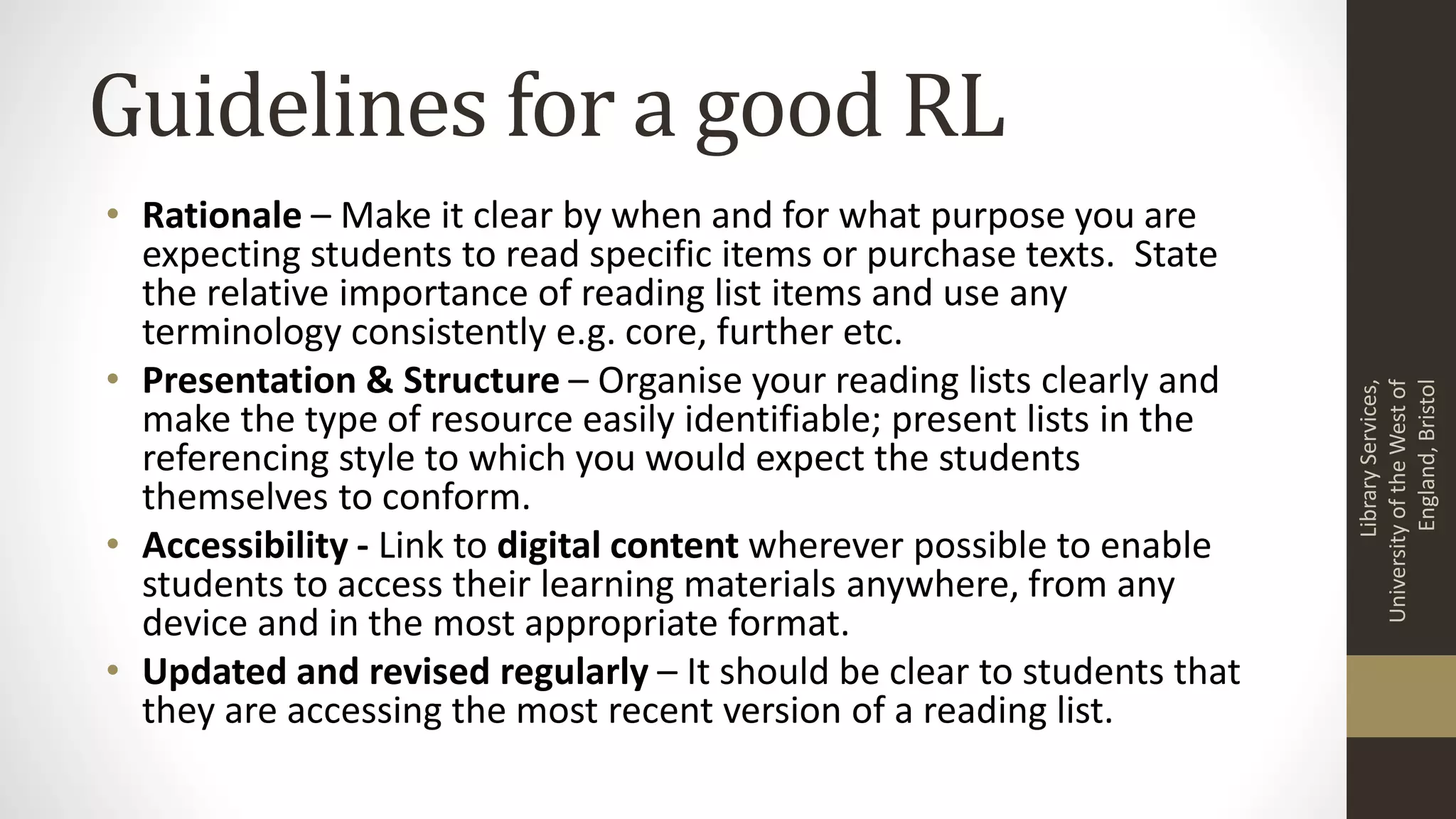 Guidelines for a good RL
• Rationale – Make it clear by when and for what purpose you are
expecting students to read specific items or purchase texts. State
the relative importance of reading list items and use any
terminology consistently e.g. core, further etc.
• Presentation & Structure – Organise your reading lists clearly and
make the type of resource easily identifiable; present lists in the
referencing style to which you would expect the students
themselves to conform.
• Accessibility - Link to digital content wherever possible to enable
students to access their learning materials anywhere, from any
device and in the most appropriate format.
• Updated and revised regularly – It should be clear to students that
they are accessing the most recent version of a reading list.
LibraryServices,
UniversityoftheWestof
England,Bristol
 