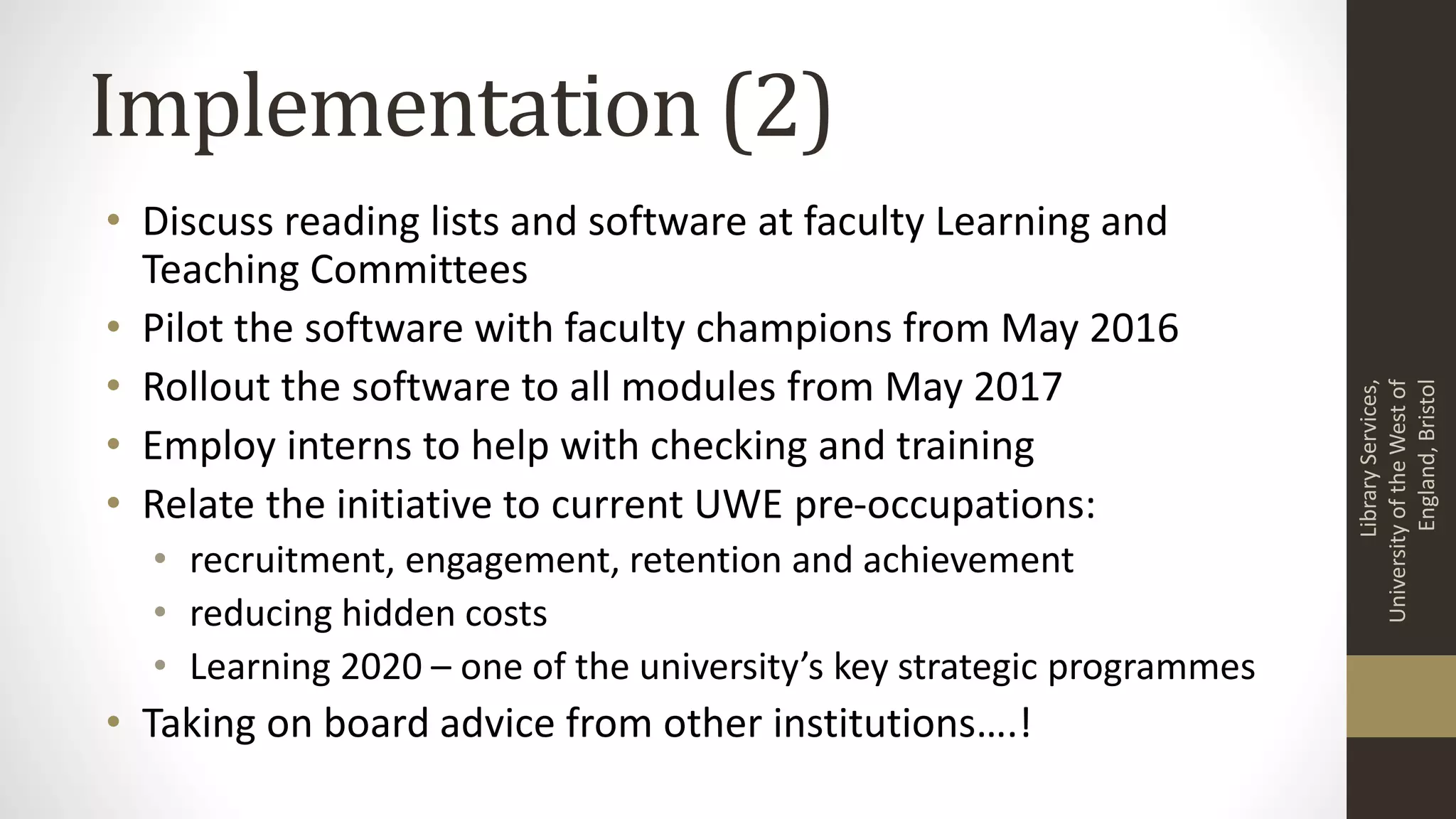 Implementation (2)
• Discuss reading lists and software at faculty Learning and
Teaching Committees
• Pilot the software with faculty champions from May 2016
• Rollout the software to all modules from May 2017
• Employ interns to help with checking and training
• Relate the initiative to current UWE pre-occupations:
• recruitment, engagement, retention and achievement
• reducing hidden costs
• Learning 2020 – one of the university’s key strategic programmes
• Taking on board advice from other institutions….!
LibraryServices,
UniversityoftheWestof
England,Bristol
 