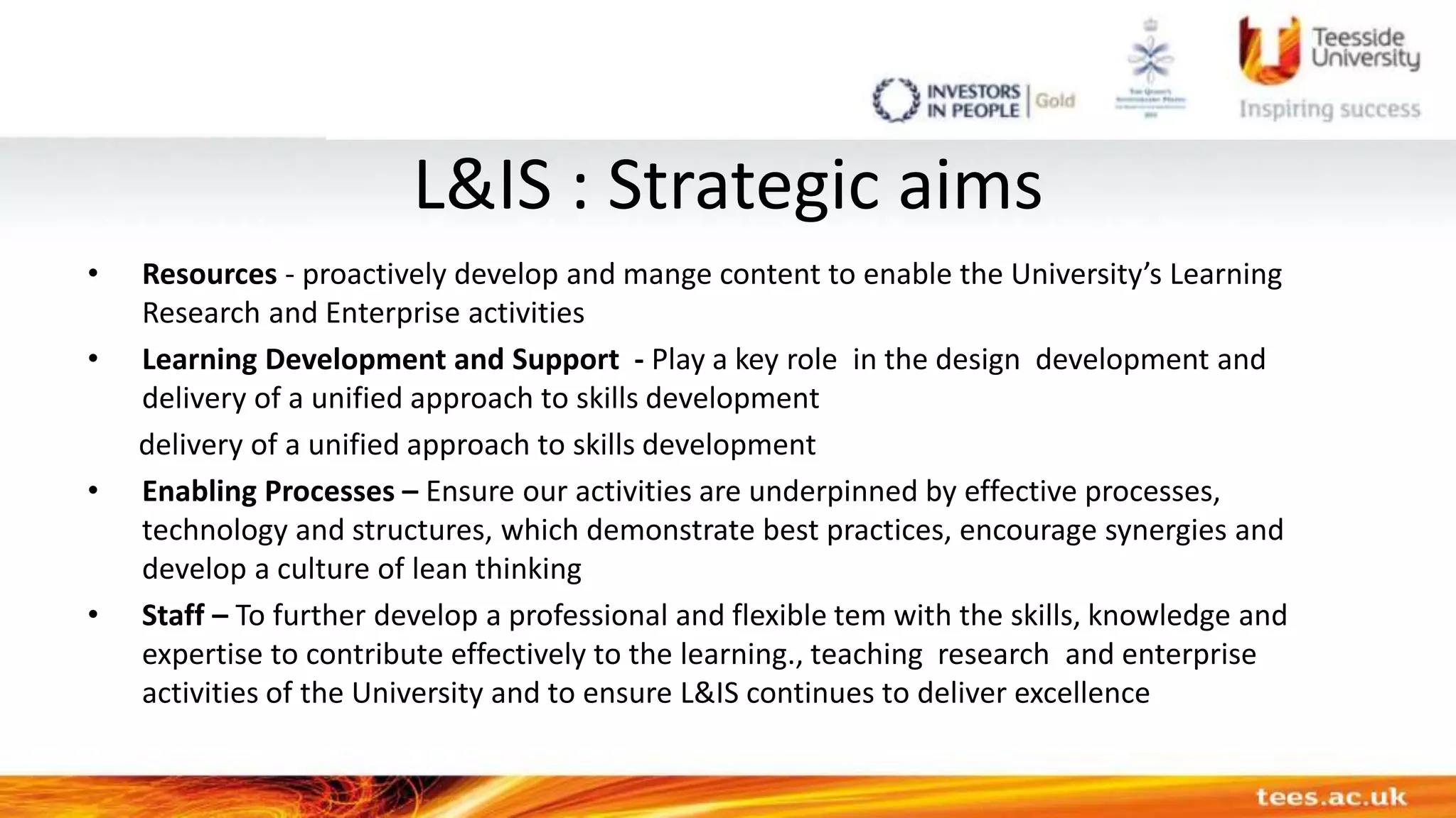 L&IS : Strategic aims
• Resources - proactively develop and mange content to enable the University’s Learning
Research and Enterprise activities
• Learning Development and Support - Play a key role in the design development and
delivery of a unified approach to skills development
delivery of a unified approach to skills development
• Enabling Processes – Ensure our activities are underpinned by effective processes,
technology and structures, which demonstrate best practices, encourage synergies and
develop a culture of lean thinking
• Staff – To further develop a professional and flexible tem with the skills, knowledge and
expertise to contribute effectively to the learning., teaching research and enterprise
activities of the University and to ensure L&IS continues to deliver excellence
 