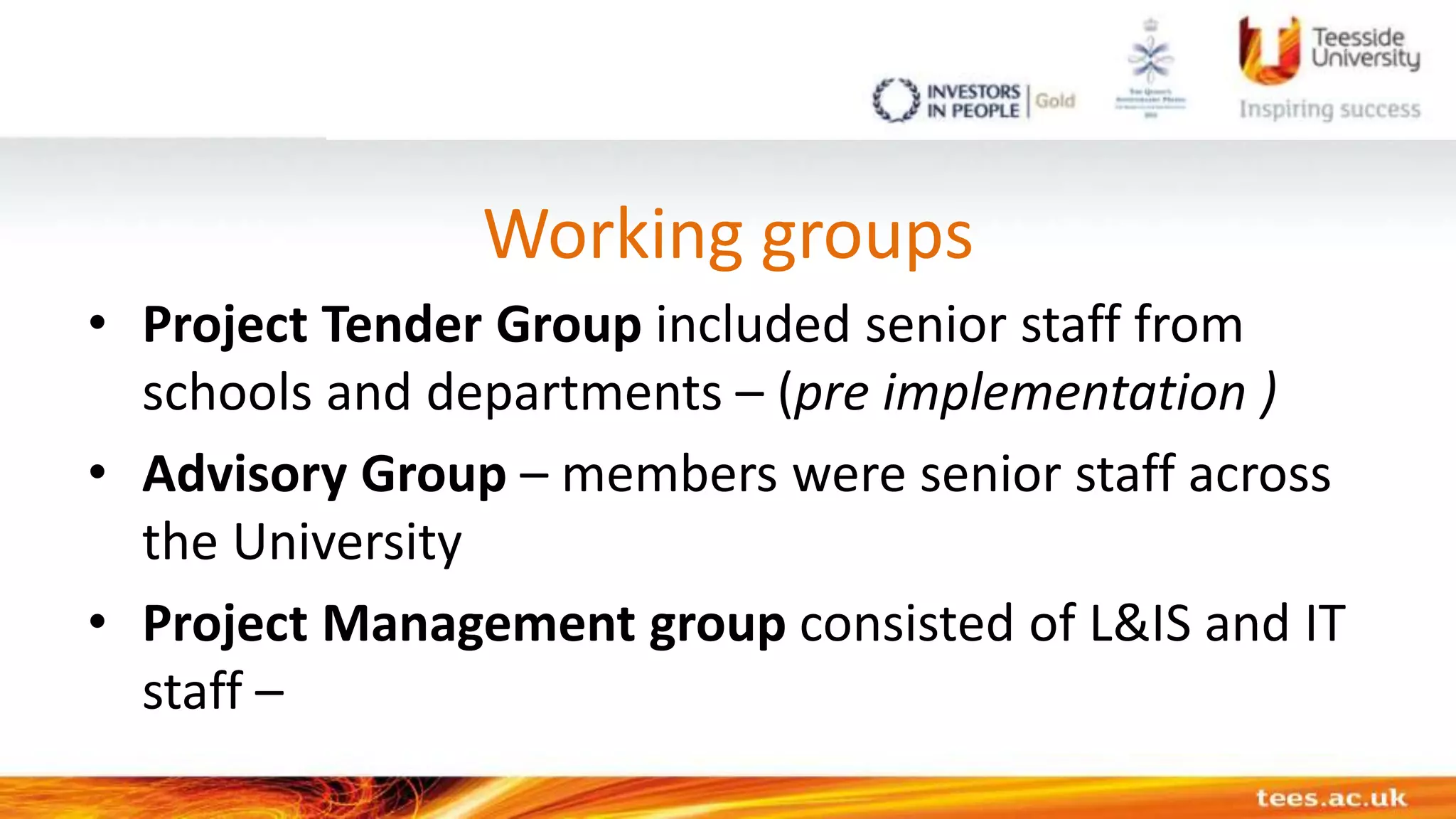 Working groups
• Project Tender Group included senior staff from
schools and departments – (pre implementation )
• Advisory Group – members were senior staff across
the University
• Project Management group consisted of L&IS and IT
staff –
 