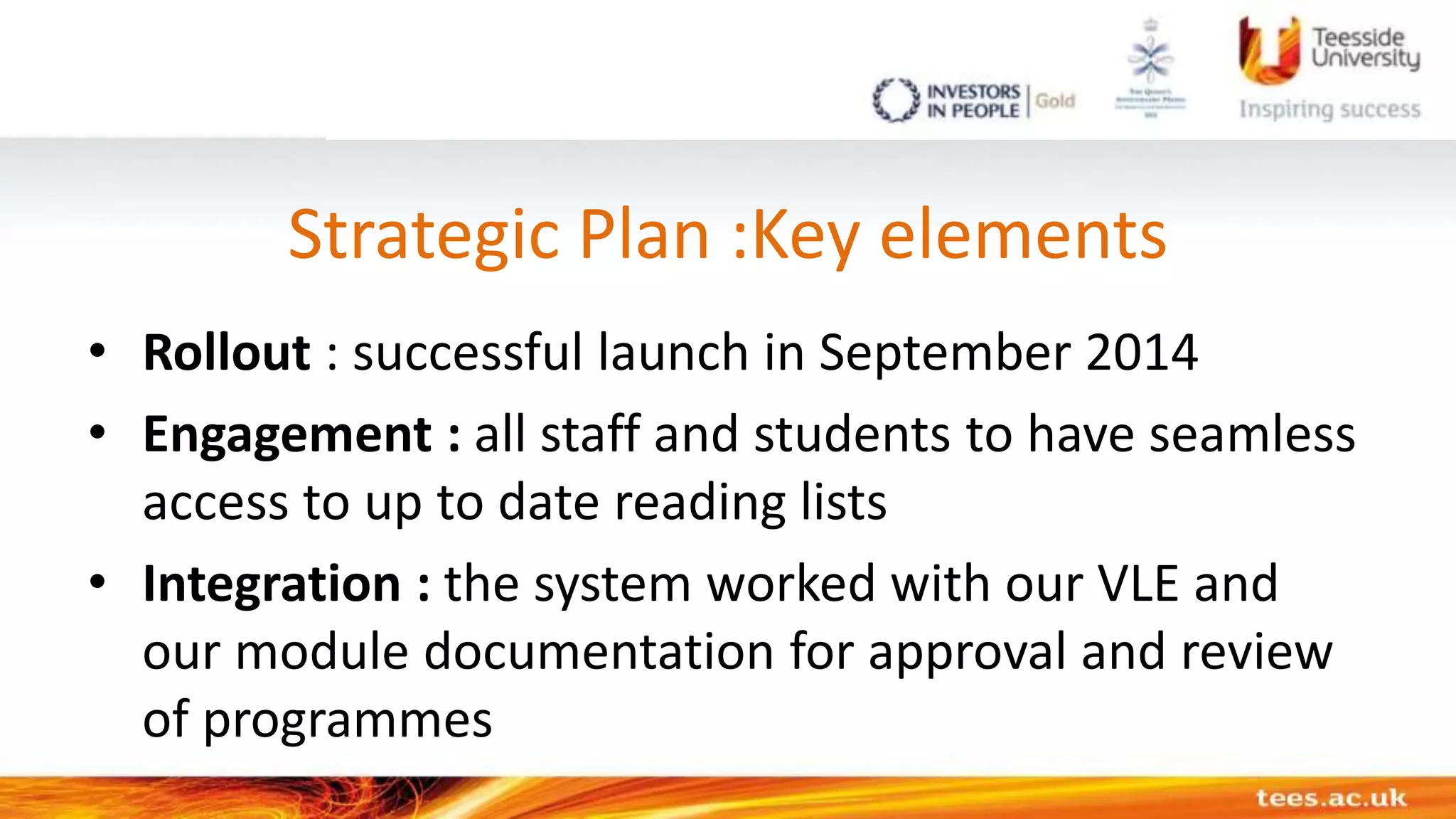 Strategic Plan :Key elements
• Rollout : successful launch in September 2014
• Engagement : all staff and students to have seamless
access to up to date reading lists
• Integration : the system worked with our VLE and
our module documentation for approval and review
of programmes
 