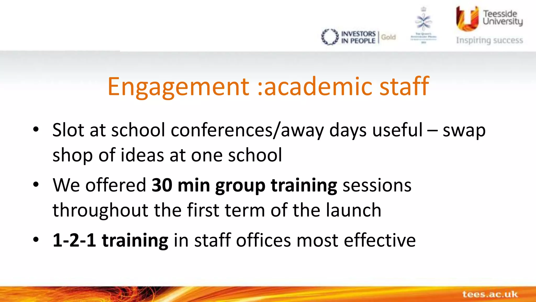 Engagement :academic staff
• Slot at school conferences/away days useful – swap
shop of ideas at one school
• We offered 30 min group training sessions
throughout the first term of the launch
• 1-2-1 training in staff offices most effective
 