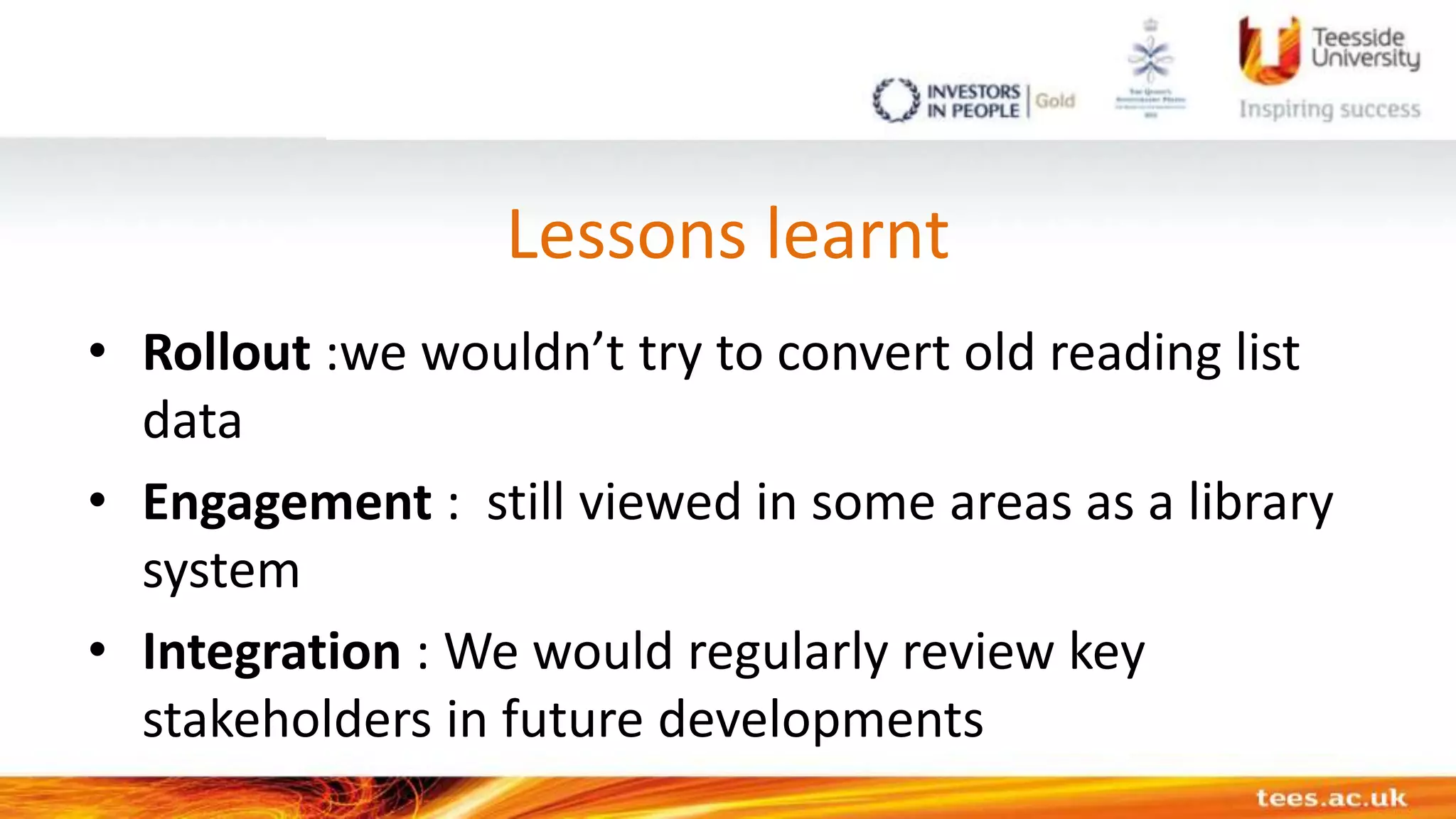 Lessons learnt
• Rollout :we wouldn’t try to convert old reading list
data
• Engagement : still viewed in some areas as a library
system
• Integration : We would regularly review key
stakeholders in future developments
 