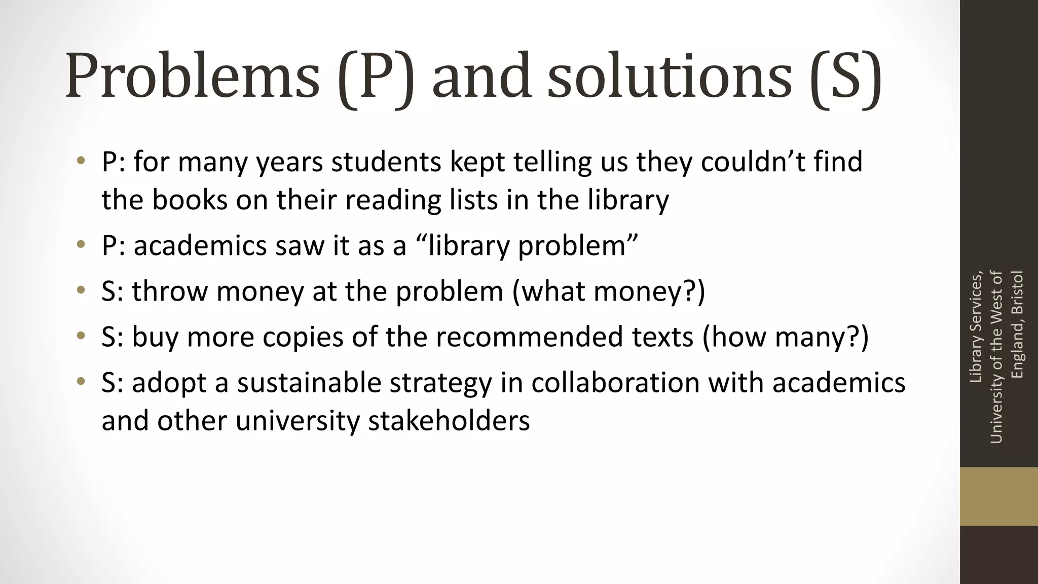 Problems (P) and solutions (S)
• P: for many years students kept telling us they couldn’t find
the books on their reading lists in the library
• P: academics saw it as a “library problem”
• S: throw money at the problem (what money?)
• S: buy more copies of the recommended texts (how many?)
• S: adopt a sustainable strategy in collaboration with academics
and other university stakeholders
LibraryServices,
UniversityoftheWestof
England,Bristol
 