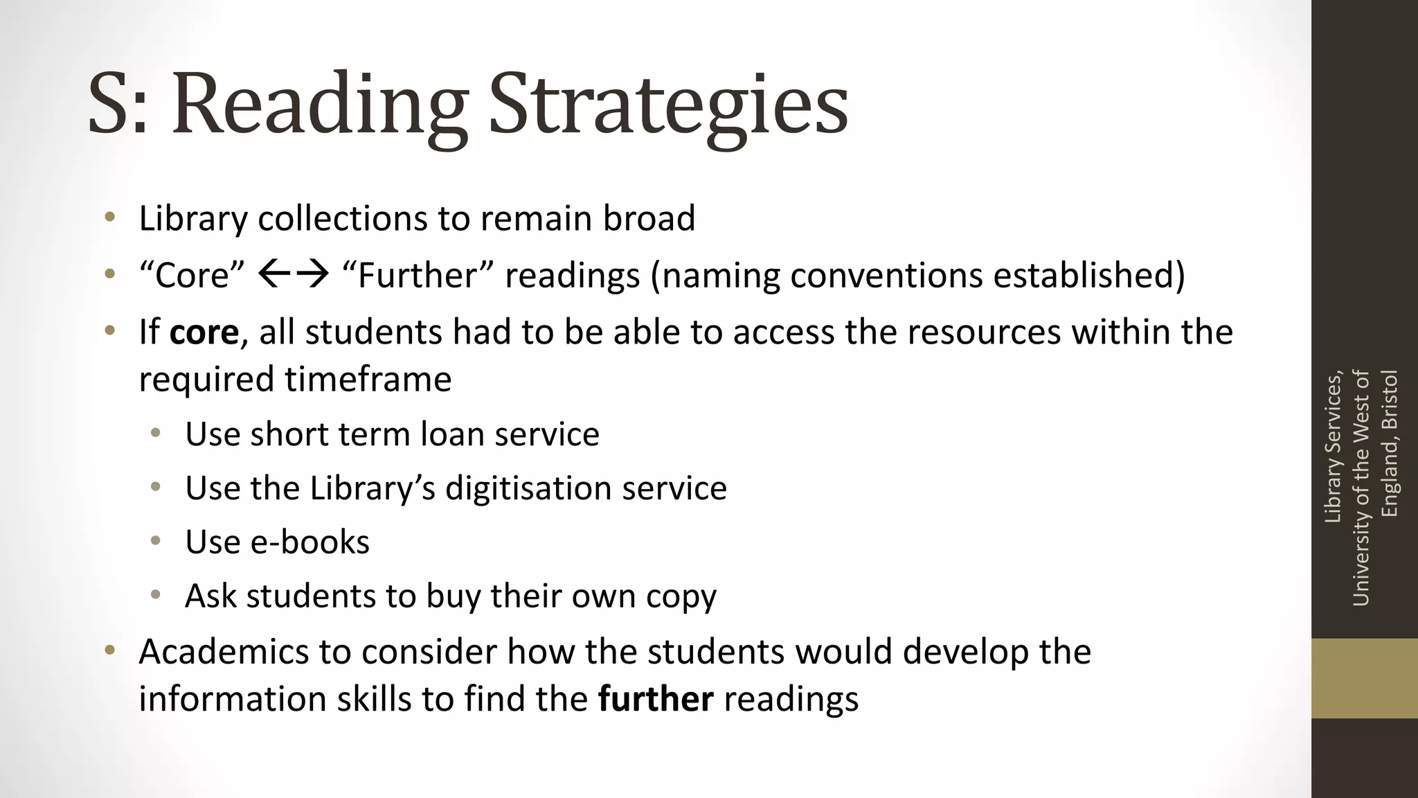 S: Reading Strategies
• Library collections to remain broad
• “Core”  “Further” readings (naming conventions established)
• If core, all students had to be able to access the resources within the
required timeframe
• Use short term loan service
• Use the Library’s digitisation service
• Use e-books
• Ask students to buy their own copy
• Academics to consider how the students would develop the
information skills to find the further readings
LibraryServices,
UniversityoftheWestof
England,Bristol
 