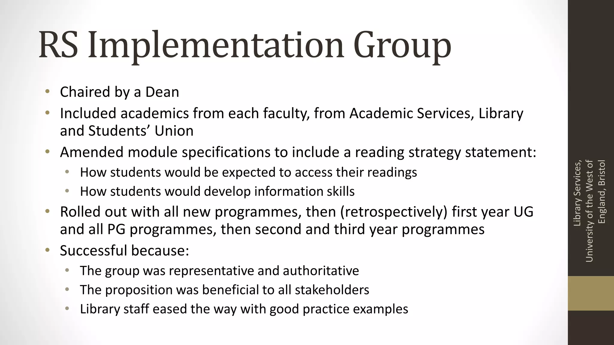 RS Implementation Group
• Chaired by a Dean
• Included academics from each faculty, from Academic Services, Library
and Students’ Union
• Amended module specifications to include a reading strategy statement:
• How students would be expected to access their readings
• How students would develop information skills
• Rolled out with all new programmes, then (retrospectively) first year UG
and all PG programmes, then second and third year programmes
• Successful because:
• The group was representative and authoritative
• The proposition was beneficial to all stakeholders
• Library staff eased the way with good practice examples
LibraryServices,
UniversityoftheWestof
England,Bristol
 