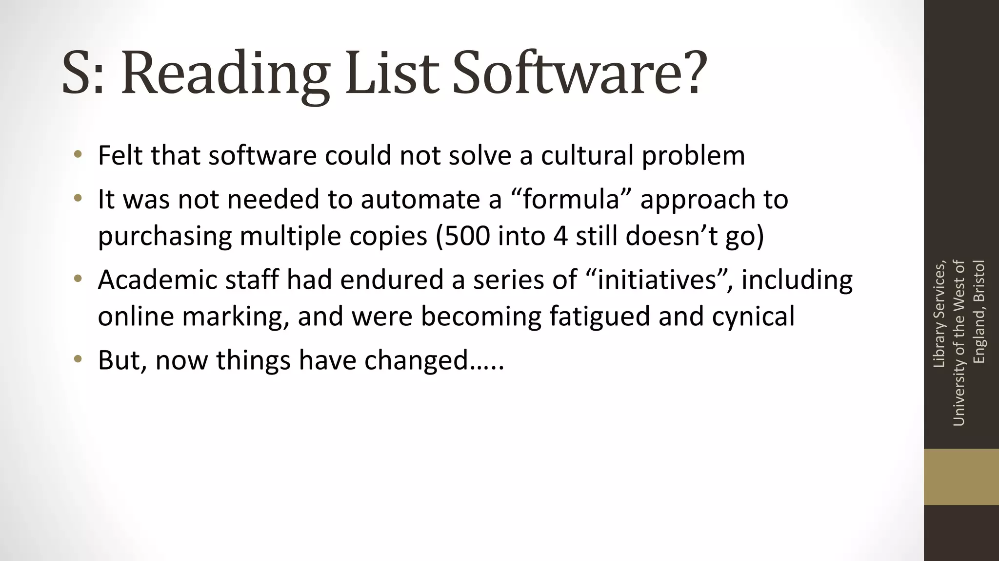 S: Reading List Software?
• Felt that software could not solve a cultural problem
• It was not needed to automate a “formula” approach to
purchasing multiple copies (500 into 4 still doesn’t go)
• Academic staff had endured a series of “initiatives”, including
online marking, and were becoming fatigued and cynical
• But, now things have changed…..
LibraryServices,
UniversityoftheWestof
England,Bristol
 
