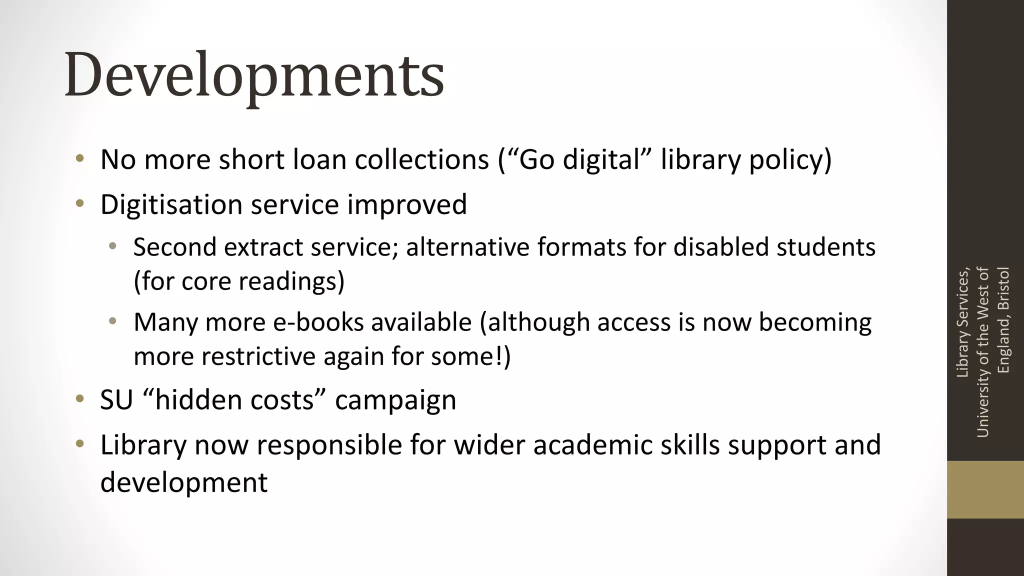 Developments
• No more short loan collections (“Go digital” library policy)
• Digitisation service improved
• Second extract service; alternative formats for disabled students
(for core readings)
• Many more e-books available (although access is now becoming
more restrictive again for some!)
• SU “hidden costs” campaign
• Library now responsible for wider academic skills support and
development
LibraryServices,
UniversityoftheWestof
England,Bristol
 