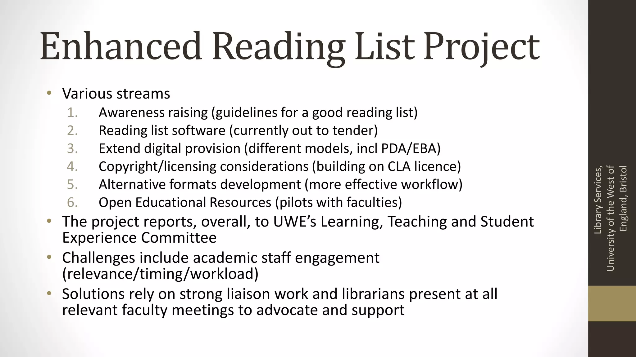 Enhanced Reading List Project
• Various streams
1. Awareness raising (guidelines for a good reading list)
2. Reading list software (currently out to tender)
3. Extend digital provision (different models, incl PDA/EBA)
4. Copyright/licensing considerations (building on CLA licence)
5. Alternative formats development (more effective workflow)
6. Open Educational Resources (pilots with faculties)
• The project reports, overall, to UWE’s Learning, Teaching and Student
Experience Committee
• Challenges include academic staff engagement
(relevance/timing/workload)
• Solutions rely on strong liaison work and librarians present at all
relevant faculty meetings to advocate and support
LibraryServices,
UniversityoftheWestof
England,Bristol
 