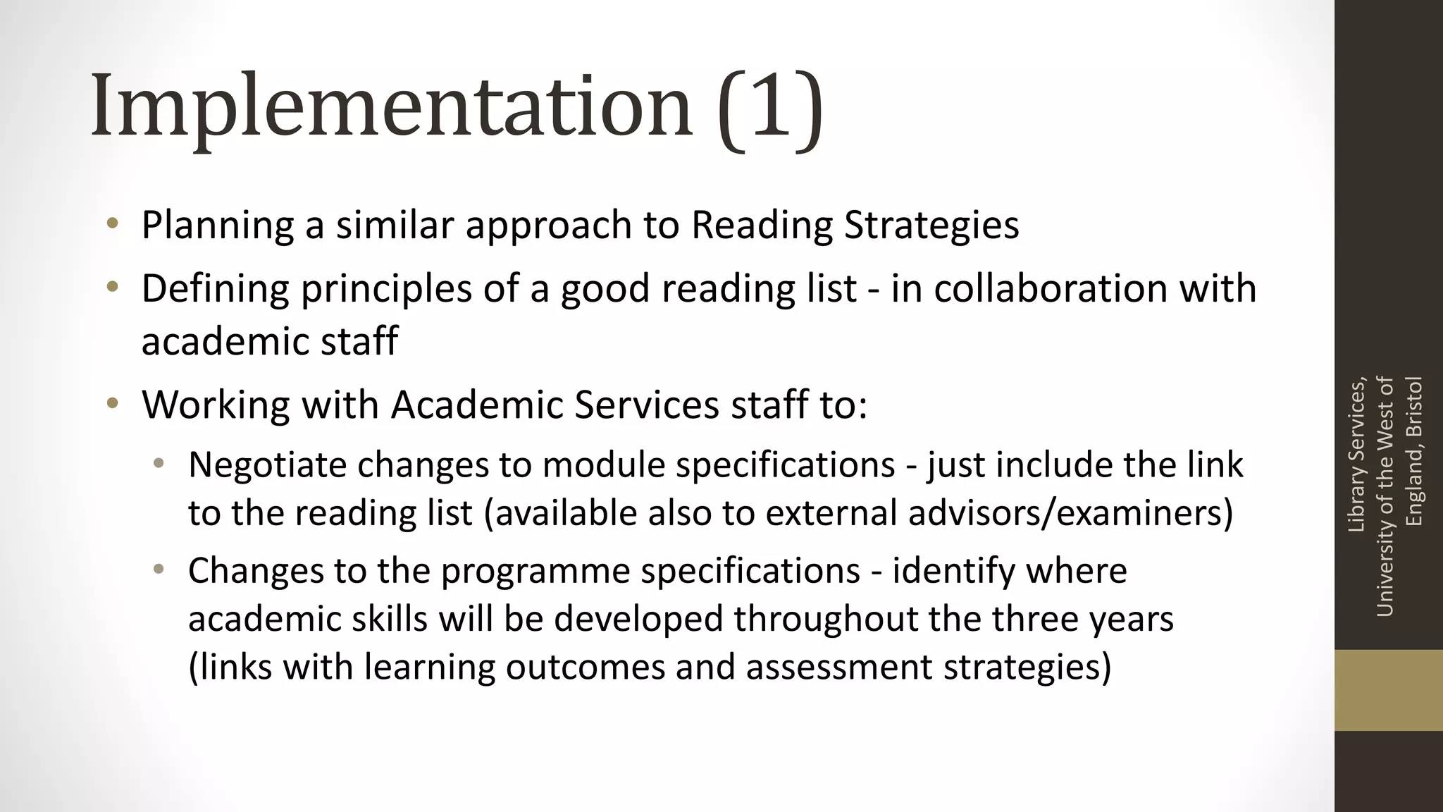 Implementation (1)
• Planning a similar approach to Reading Strategies
• Defining principles of a good reading list - in collaboration with
academic staff
• Working with Academic Services staff to:
• Negotiate changes to module specifications - just include the link
to the reading list (available also to external advisors/examiners)
• Changes to the programme specifications - identify where
academic skills will be developed throughout the three years
(links with learning outcomes and assessment strategies)
LibraryServices,
UniversityoftheWestof
England,Bristol
 