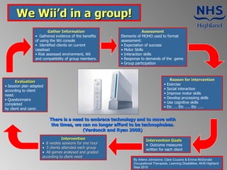 We Wii’d in a group! ,[object Object],[object Object],[object Object],[object Object],[object Object],[object Object],[object Object],[object Object],[object Object],[object Object],[object Object],[object Object],[object Object],[object Object],[object Object],[object Object],[object Object],[object Object],[object Object],[object Object],[object Object],[object Object],[object Object],[object Object],[object Object],[object Object],[object Object],[object Object],[object Object],There is a need to embrace technology and to move with the times, we can no longer afford to be technophobes. (Verdonck and Ryan 2008) By Arlene Johnstone, Clare Cousins & Emma McDonald  Occupational Therapists, Learning Disabilities, NHS Highland Sept 2010 