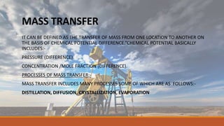 MASS TRANSFER
IT CAN BE DEFINED AS THE TRANSFER OF MASS FROM ONE LOCATION TO ANOTHER ON
THE BASIS OF CHEMICAL POTENTIAL DIFFERENCE.”CHEMICAL POTENTIAL BASICALLY
INCLUDES:-
PRESSURE (DIFFERENCE).
CONCENTRATION /MOLE FRACTION (DIFFERENCE).
PROCESSES OF MASS TRANSFER:-
MASS TRANSFER INCLUDES MANY PROCESSES SOME OF WHICH ARE AS FOLLOWS:-
DISTILLATION, DIFFUSION, CRYSTALLIZATION, EVAPORATION
 