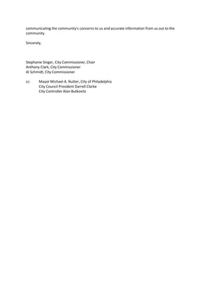 communicating the community's concerns to us and accurate information from us out to the
community.

Sincerely,



Stephanie Singer, City Commissioner, Chair
Anthony Clark, City Commissioner
Al Schmidt, City Commissioner

cc:     Mayor Michael A. Nutter, City of Philadelphia
        City Council President Darrell Clarke
        City Controller Alan Butkovitz
 