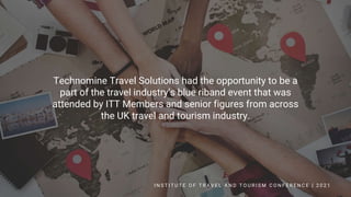 Technomine Travel Solutions had the opportunity to be a
part of the travel industry’s blue riband event that was
attended by ITT Members and senior figures from across
the UK travel and tourism industry.
I N S T I T U T E O F T R A V E L A N D T O U R I S M C O N F E R E N C E | 2 0 2 1
 