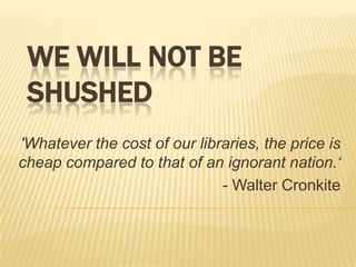 WE WILL NOT BE
 SHUSHED
'Whatever the cost of our libraries, the price is
cheap compared to that of an ignorant nation.‘
                              - Walter Cronkite
 