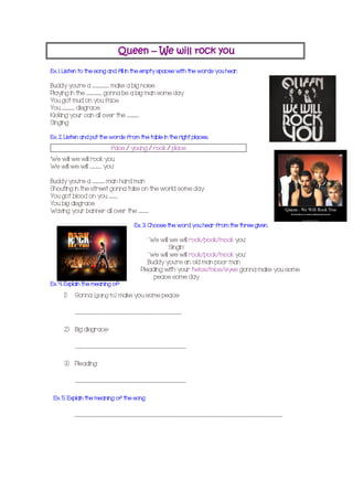 Queen – We will rock you
Ex. 1. Listen to the song and fill in the empty spaces with the words you hear.
Buddy you're a ……...