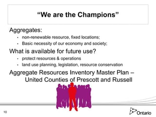 “We are the Champions”

     Aggregates:
       •   non-renewable resource, fixed locations;
       •   Basic necessity of our economy and society;
     What is available for future use?
       •   protect resources & operations
       •   land use planning, legislation, resource conservation
     Aggregate Resources Inventory Master Plan –
          United Counties of Prescott and Russell




10
 