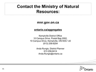 Contact the Ministry of Natural
              Resources:

                 mnr.gov.on.ca

              ontario.ca/aggregates

                   Kemptville District Office
              10 Campus Drive, Postal Bag 2002,
           10 Campus Drive, Kemptville, ON K0G 1J0
                      (613) 258-8204

                 Anda Rungis, District Planner
                        613 258-8414
                   Anda.Rungis@ontario.ca




11
 