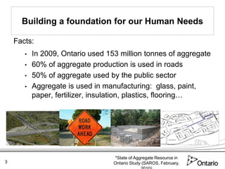Building a foundation for our Human Needs

    Facts:
       •   In 2009, Ontario used 153 million tonnes of aggregate
       •   60% of aggregate production is used in roads
       •   50% of aggregate used by the public sector
       •   Aggregate is used in manufacturing: glass, paint,
           paper, fertilizer, insulation, plastics, flooring…




                                   *State of Aggregate Resource in
3                                  Ontario Study (SAROS, February,
 