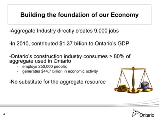 Building the foundation of our Economy

    •Aggregate         Industry directly creates 9,000 jobs

    •In   2010, contributed $1.37 billion to Ontario’s GDP

    •Ontario’s
             construction industry consumes > 80% of
    aggregate used in Ontario
          •    employs 250,000 people;
          •    generates $44.7 billion in economic activity

    •No       substitute for the aggregate resource




4
 