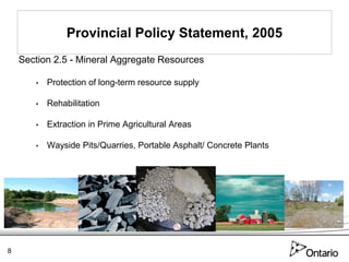 Provincial Policy Statement, 2005
    Section 2.5 - Mineral Aggregate Resources

       •   Protection of long-term resource supply

       •   Rehabilitation

       •   Extraction in Prime Agricultural Areas

       •   Wayside Pits/Quarries, Portable Asphalt/ Concrete Plants




8
 