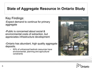 State of Aggregate Resource in Ontario Study

    Key Findings:
    •Expectdemand to continue for primary
    aggregate

    •Publicis concerned about social &
    environmental costs of extraction, but
    appreciates infrastructure development

    •Ontariohas abundant, high quality aggregate
    deposits.
        •   93% of unlicenced bedrock resources have
            environmental, planning and agricultural
            constraints




5
 