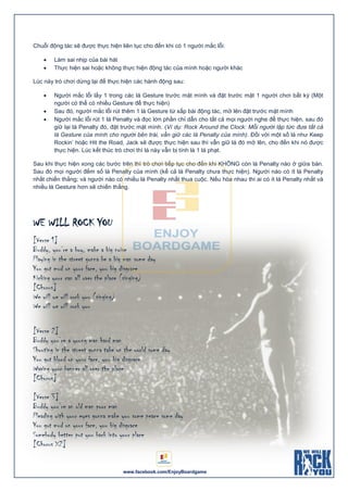 www.facebook.com/EnjoyBoardgame
Chuỗi động tác sẽ được thực hiện liên tục cho đến khi có 1 người mắc lỗi:
 Làm sai nhịp của bài hát
 Thực hiện sai hoặc không thực hiện động tác của mình hoặc người khác
Lúc này trò chơi dừng lại để thực hiện các hành động sau:
 Người mắc lỗi lấy 1 trong các lá Gesture trước mặt mình và đặt trước mặt 1 người chơi bất kỳ (Một
người có thể có nhiều Gesture để thực hiện)
 Sau đó, người mắc lỗi rút thêm 1 lá Gesture từ xấp bài động tác, mở lên đặt trước mặt mình
 Người mắc lỗi rút 1 lá Penalty và đọc lớn phần chỉ dẫn cho tất cả mọi người nghe để thực hiện, sau đó
giữ lại lá Penalty đó, đặt trước mặt mình. (Ví dụ: Rock Around the Clock: Mỗi người lập tức đưa tất cả
lá Gesture của mình cho người bên trái, vẫn giữ các lá Penalty của mình). Đối với một số lá như Keep
Rockin’ hoặc Hit the Road, Jack sẽ được thực hiện sau thì vẫn giữ lá đó mở lên, cho đến khi nó được
thực hiện. Lúc kết thúc trò chơi thì lá này vẫn bị tính là 1 lá phạt.
Sau khi thực hiện xong các bước trên thì trò chơi tiếp tục cho đến khi KHÔNG còn lá Penalty nào ở giữa bàn.
Sau đó mọi người đếm số lá Penalty của mình (kể cả lá Penalty chưa thực hiện). Người nào có ít lá Penalty
nhất chiến thắng; và người nào có nhiều lá Penalty nhất thua cuộc. Nếu hòa nhau thì ai có ít lá Penalty nhất và
nhiều lá Gesture hơn sẽ chiến thắng.
WE WILL ROCK YOU
[Verse 1]
Buddy, you’re a boy, make a big noise
Playing in the street gonna be a big man some day
You got mud on your face, you big disgrace
Kicking your can all over the place (singing)
[Chorus]
We will we will rock you (singing)
We will we will rock you
[Verse 2]
Buddy you’re a young man hard man
Shouting in the street gonna take on the world some day
You got blood on your face, you big disgrace
Waving your banner all over the place
[Chorus]
[Verse 3]
Buddy you’re an old man poor man
Pleading with your eyes gonna make you some peace some day
You got mud on your face, you big disgrace
Somebody better put you back into your place
[Chorus X2]
 