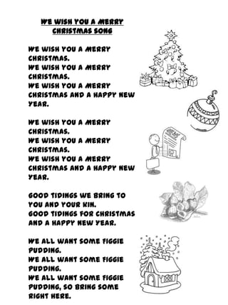 We wish you a Merry
     Christmas song

We wish you a Merry
Christmas.
We wish you a Merry
Christmas.
We wish you a Merry
Christmas and a Happy New
Year.

We wish you a Merry
Christmas.
We wish you a Merry
Christmas.
We wish you a Merry
Christmas and a Happy New
Year.

Good tidings we bring to
you and your kin.
Good tidings for Christmas
and a Happy New Year.

We all want some Figgie
pudding.
We all want some Figgie
pudding.
We all want some Figgie
pudding, so bring some
right here.
 