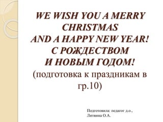 WE WISH YOU A MERRY
CHRISTMAS
AND A HAPPY NEW YEAR!
С РОЖДЕСТВОМ
И НОВЫМ ГОДОМ!
(подготовка к праздникам в
гр.10)
Подготовила: педагог д.о.,
Литвина О.А.
 