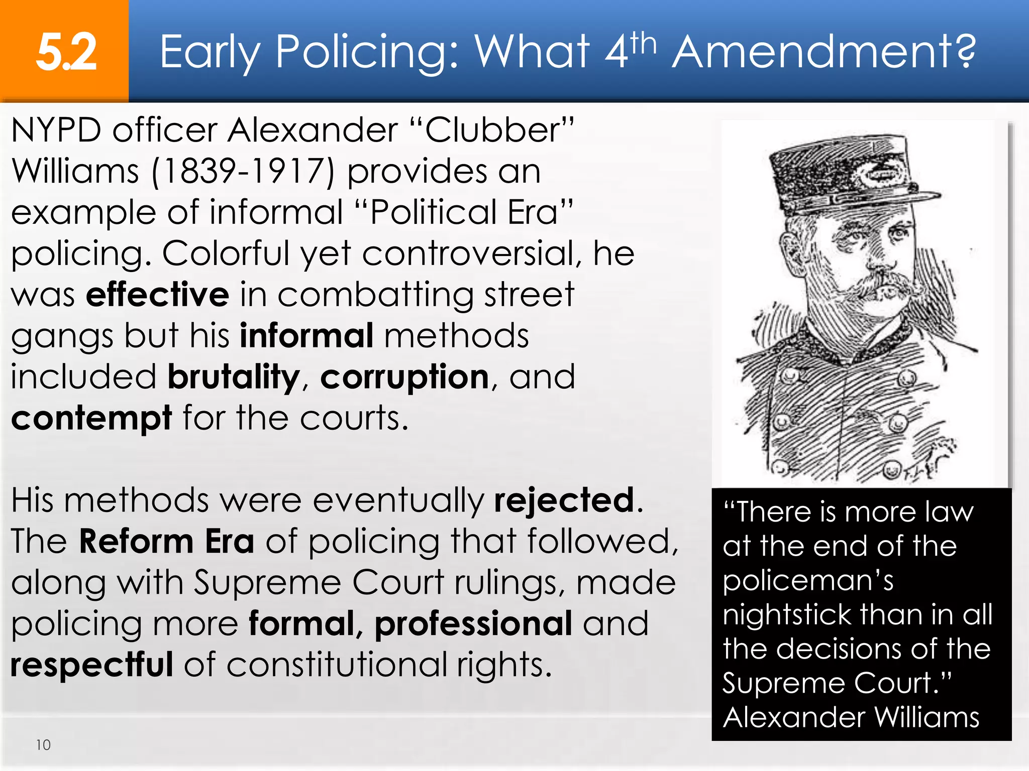 Early Policing: What 4th Amendment?5.2
10
NYPD officer Alexander “Clubber”
Williams (1839-1917) provides an
example of informal “Political Era”
policing. Colorful yet controversial, he
was effective in combatting street
gangs but his informal methods
included brutality, corruption, and
contempt for the courts.
His methods were eventually rejected.
The Reform Era of policing that followed,
along with Supreme Court rulings, made
policing more formal, professional and
respectful of constitutional rights.
“There is more law
at the end of the
policeman’s
nightstick than in all
the decisions of the
Supreme Court.”
Alexander Williams
 