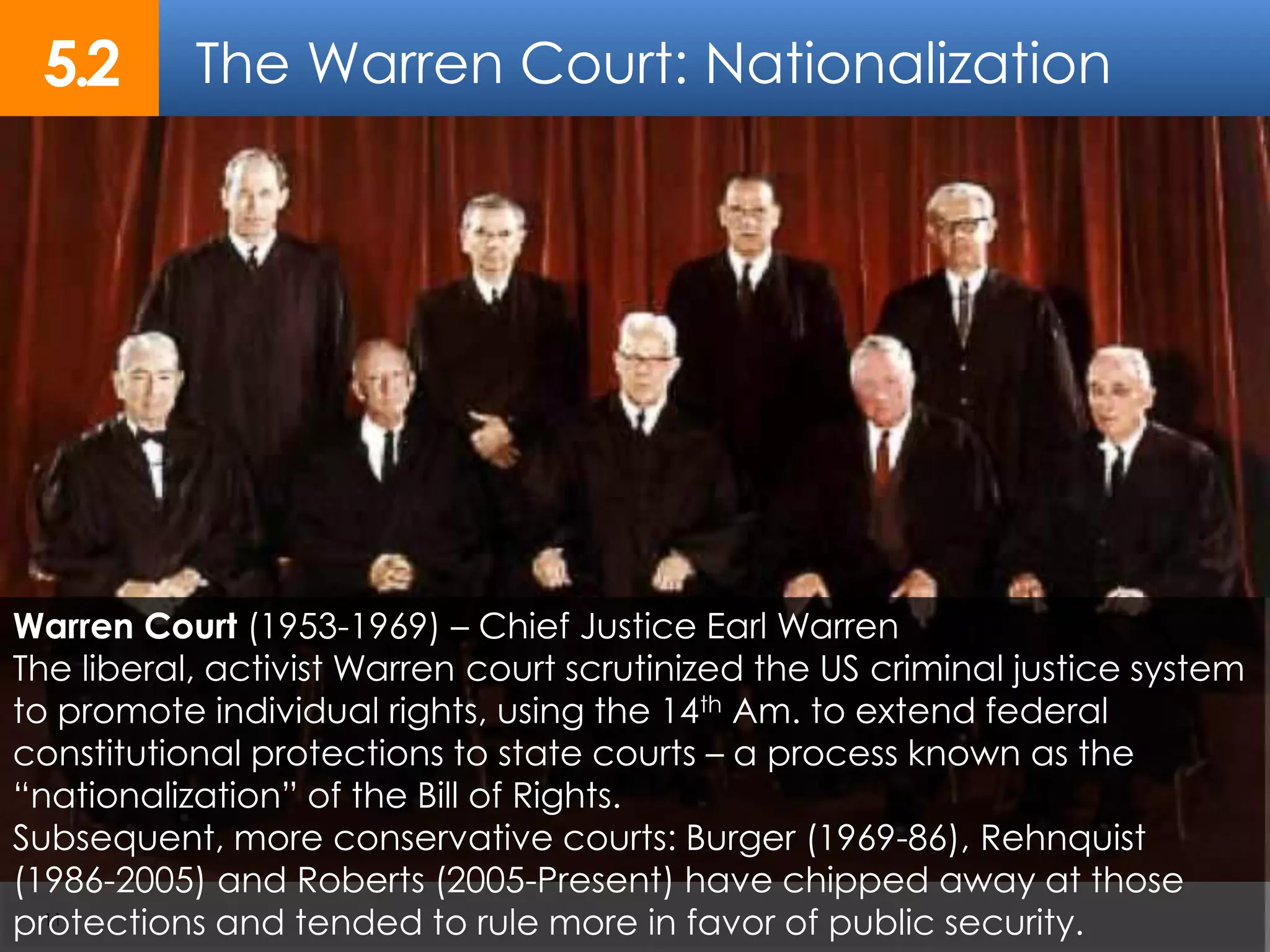 The Warren Court: Nationalization5.2
11
Warren Court (1953-1969) – Chief Justice Earl Warren
The liberal, activist Warren court scrutinized the US criminal justice system
to promote individual rights, using the 14th Am. to extend federal
constitutional protections to state courts – a process known as the
“nationalization” of the Bill of Rights.
Subsequent, more conservative courts: Burger (1969-86), Rehnquist
(1986-2005) and Roberts (2005-Present) have chipped away at those
protections and tended to rule more in favor of public security.
 
