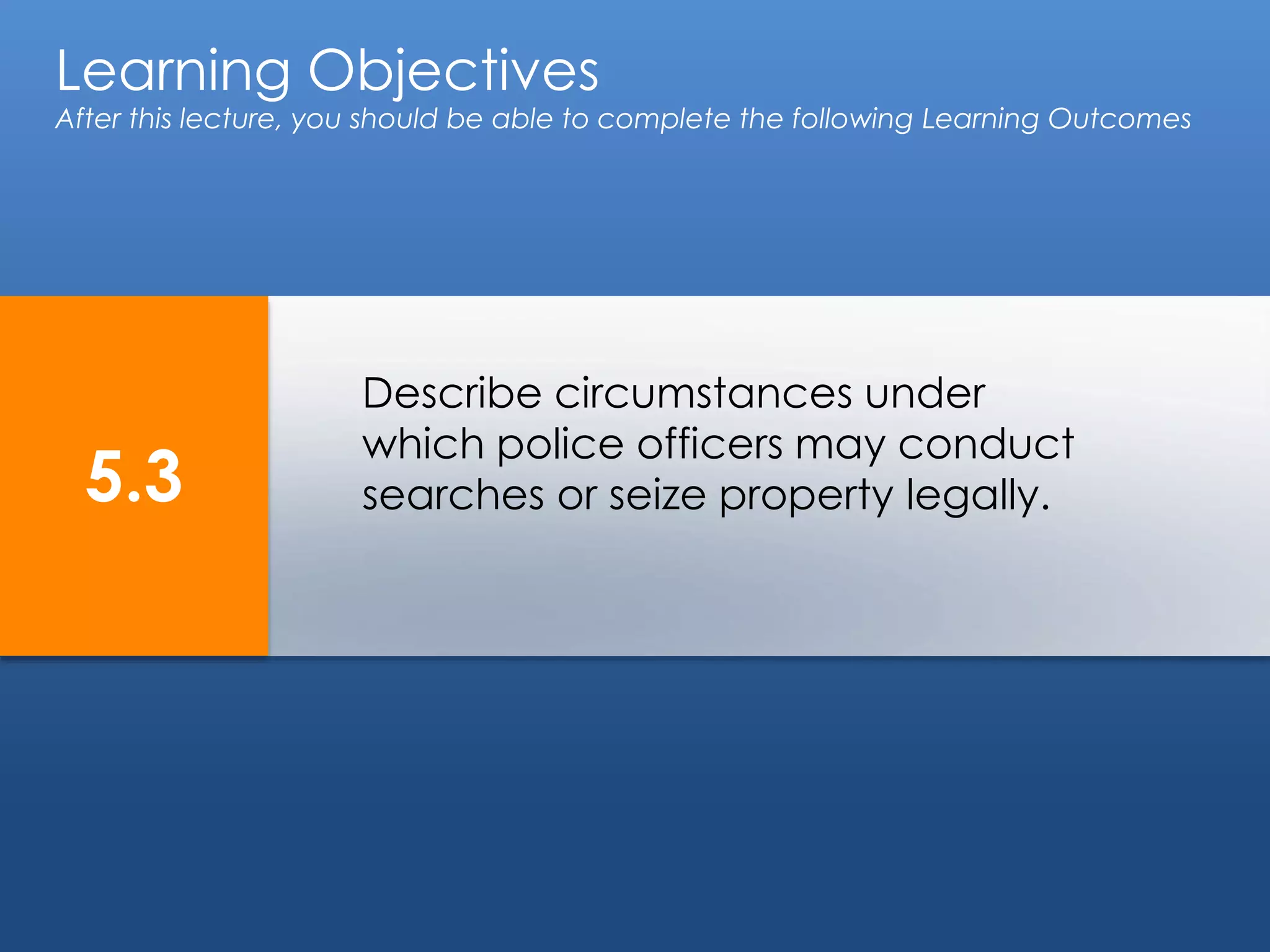 Learning Objectives
After this lecture, you should be able to complete the following Learning Outcomes
5.3
Describe circumstances under
which police officers may conduct
searches or seize property legally.
 