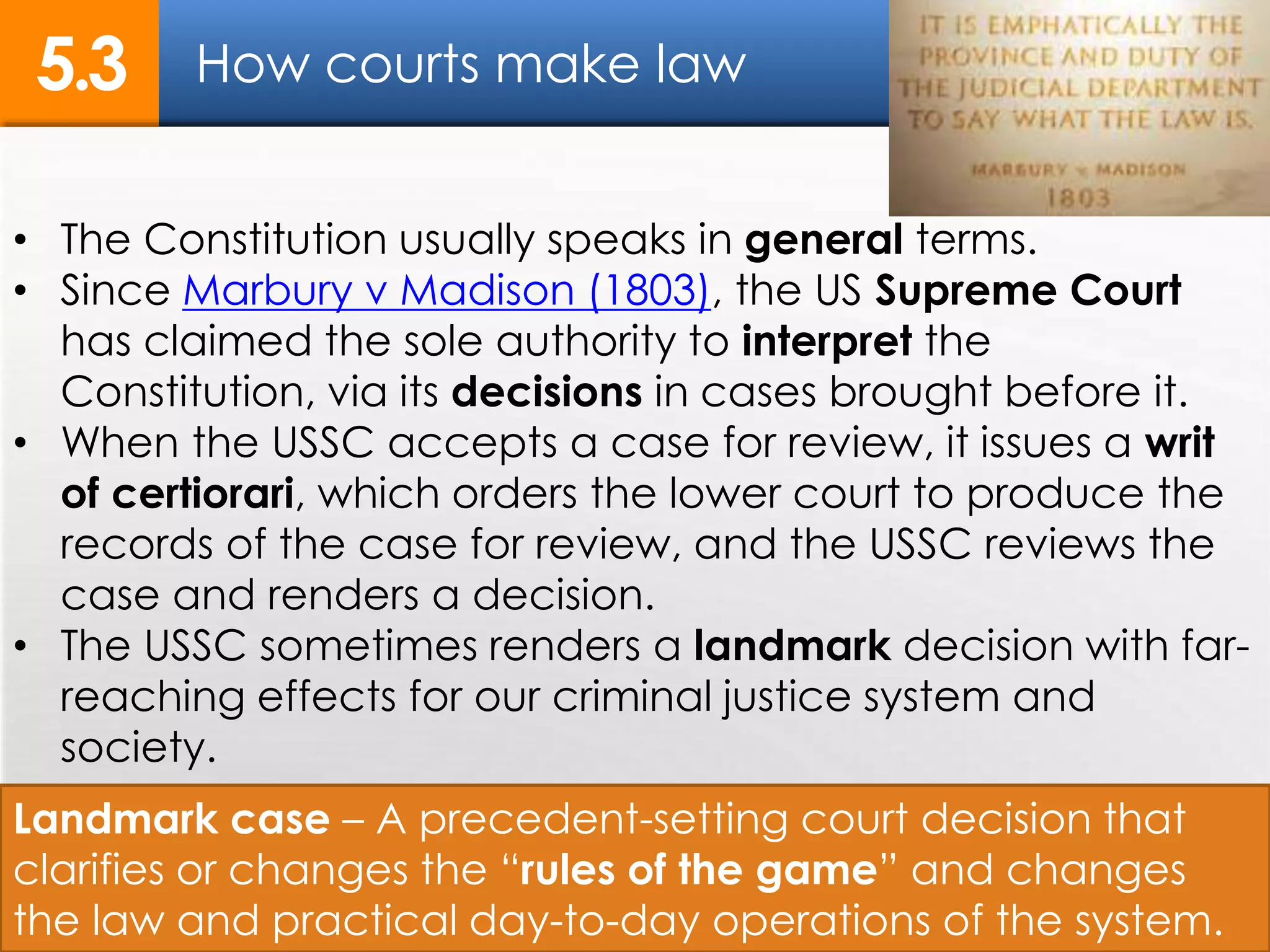 How courts make law5.3
13
• The Constitution usually speaks in general terms.
• Since Marbury v Madison (1803), the US Supreme Court
has claimed the sole authority to interpret the
Constitution, via its decisions in cases brought before it.
• When the USSC accepts a case for review, it issues a writ
of certiorari, which orders the lower court to produce the
records of the case for review, and the USSC reviews the
case and renders a decision.
• The USSC sometimes renders a landmark decision with far-
reaching effects for our criminal justice system and
society.
Landmark case – A precedent-setting court decision that
clarifies or changes the “rules of the game” and changes
the law and practical day-to-day operations of the system.
 