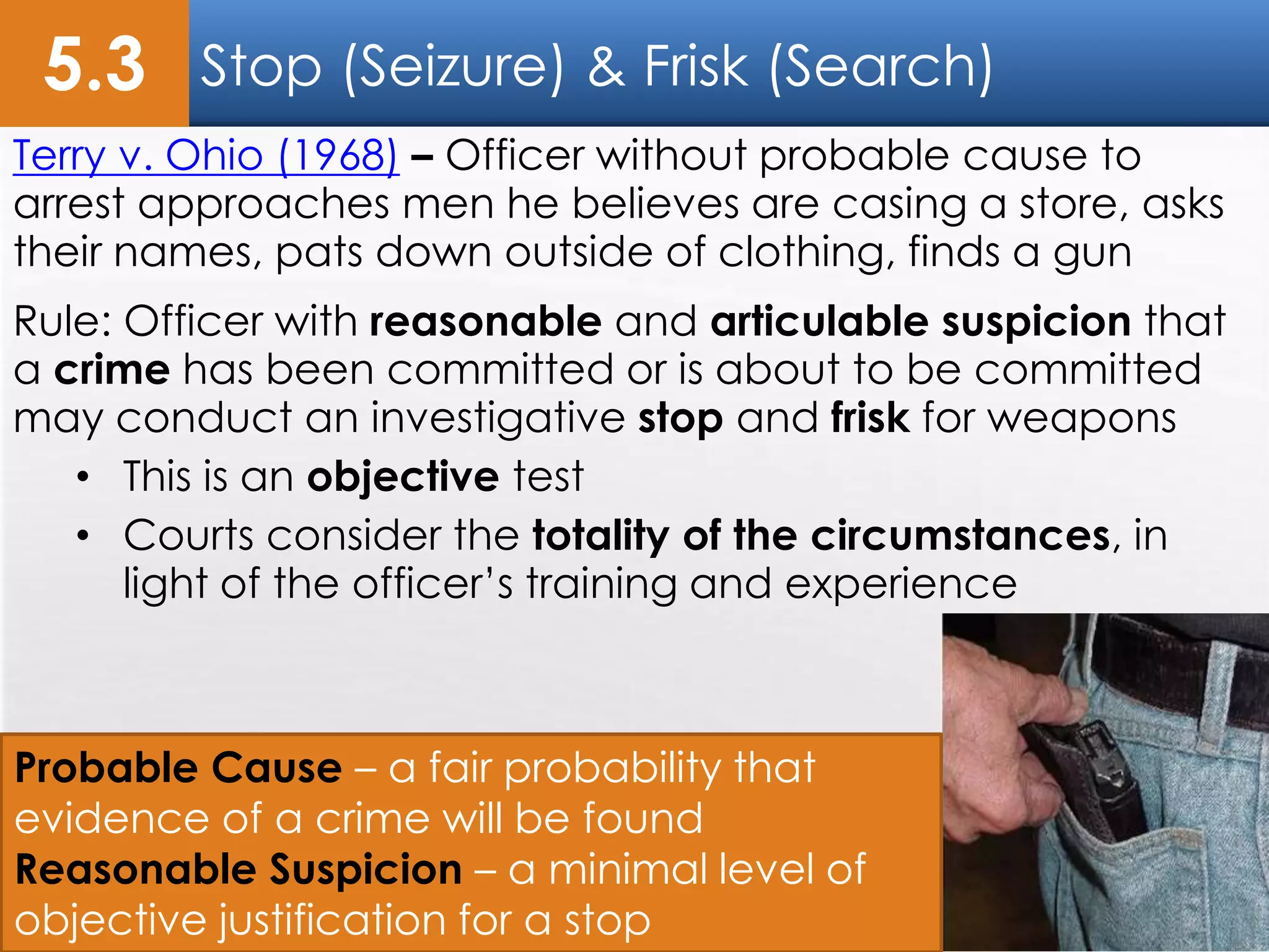 Stop (Seizure) & Frisk (Search)
Terry v. Ohio (1968) – Officer without probable cause to
arrest approaches men he believes are casing a store, asks
their names, pats down outside of clothing, finds a gun
Rule: Officer with reasonable and articulable suspicion that
a crime has been committed or is about to be committed
may conduct an investigative stop and frisk for weapons
• This is an objective test
• Courts consider the totality of the circumstances, in
light of the officer’s training and experience
5.3
Probable Cause – a fair probability that
evidence of a crime will be found
Reasonable Suspicion – a minimal level of
objective justification for a stop
 