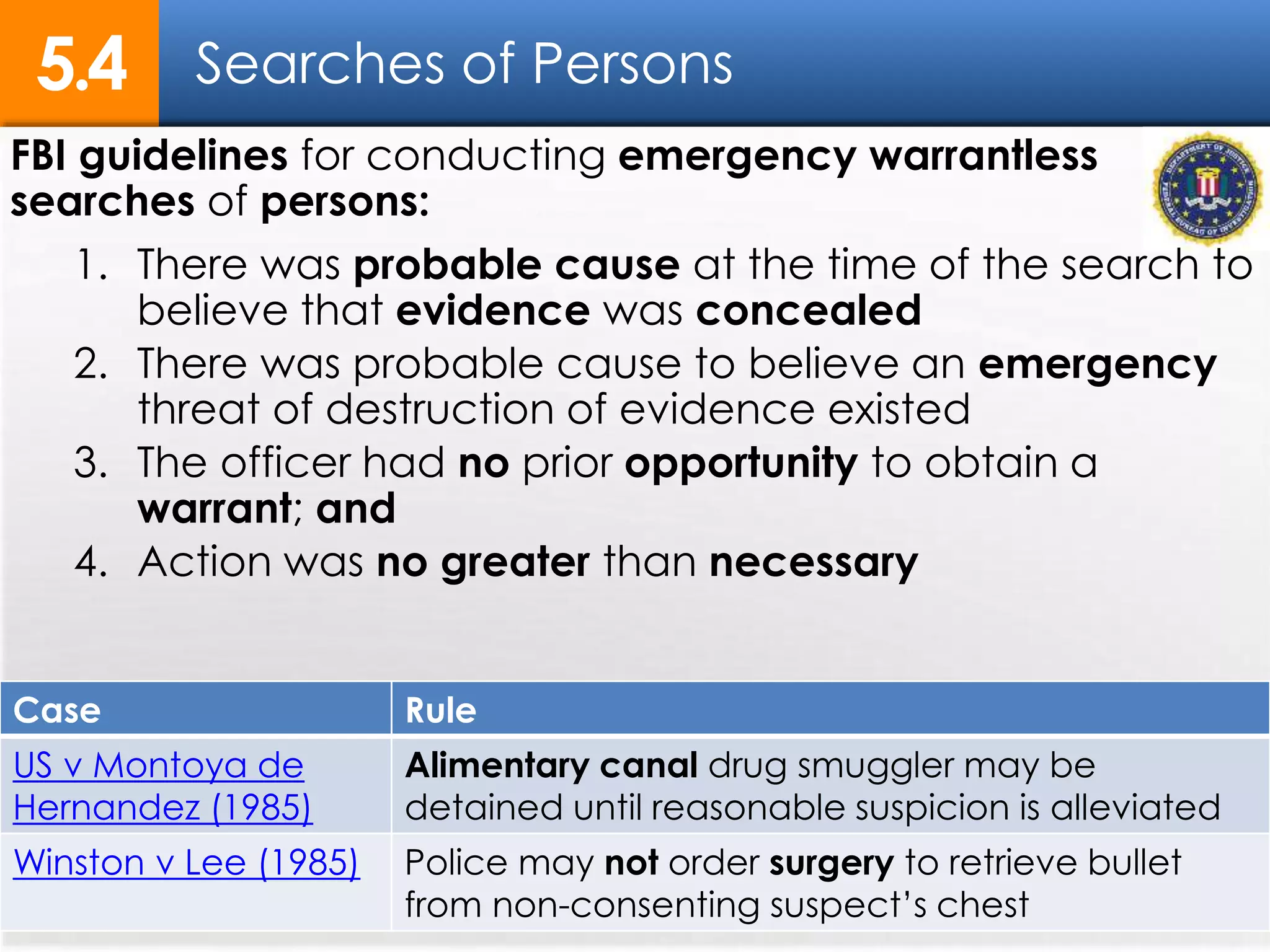 Searches of Persons5.4
FBI guidelines for conducting emergency warrantless
searches of persons:
1. There was probable cause at the time of the search to
believe that evidence was concealed
2. There was probable cause to believe an emergency
threat of destruction of evidence existed
3. The officer had no prior opportunity to obtain a
warrant; and
4. Action was no greater than necessary
Case Rule
US v Montoya de
Hernandez (1985)
Alimentary canal drug smuggler may be
detained until reasonable suspicion is alleviated
Winston v Lee (1985) Police may not order surgery to retrieve bullet
from non-consenting suspect’s chest
 
