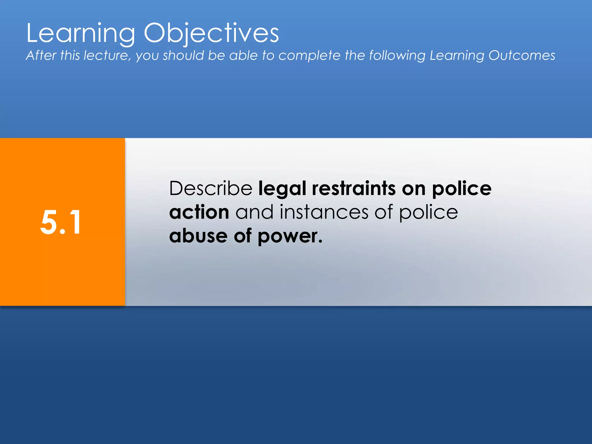 Learning Objectives
After this lecture, you should be able to complete the following Learning Outcomes
5.1
Describe legal restraints on police
action and instances of police
abuse of power.
 