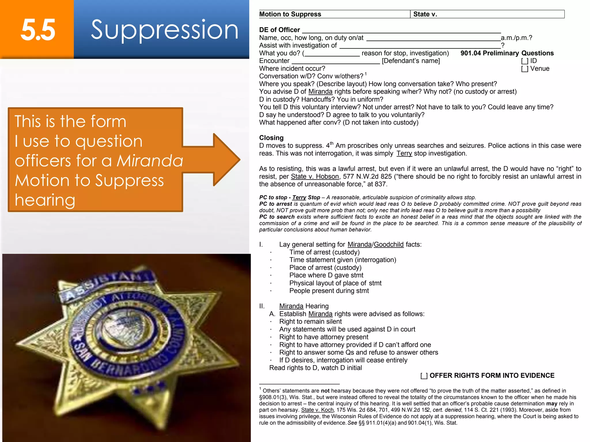 Motion to Suppress State v.
DE of Officer
Name, occ, how long, on duty on/at a.m./p.m.?
Assist with investigation of ?
What you do? ( reason for stop, investigation) 901.04 Preliminary Questions
Encounter [Defendant’s name] [_] ID
Where incident occur? [_] Venue
Conversation w/D? Conv w/others? 1
Where you speak? (Describe layout) How long conversation take? Who present?
You advise D of Miranda rights before speaking w/her? Why not? (no custody or arrest)
D in custody? Handcuffs? You in uniform?
You tell D this voluntary interview? Not under arrest? Not have to talk to you? Could leave any time?
D say he understood? D agree to talk to you voluntarily?
What happened after conv? (D not taken into custody)
Closing
D moves to suppress. 4th
Am proscribes only unreas searches and seizures. Police actions in this case were
reas. This was not interrogation, it was simply Terry stop investigation.
As to resisting, this was a lawful arrest, but even if it were an unlawful arrest, the D would have no “right” to
resist, per State v. Hobson, 577 N.W.2d 825 (“there should be no right to forcibly resist an unlawful arrest in
the absence of unreasonable force,” at 837.
PC to stop - Terry Stop – A reasonable, articulable suspicion of criminality allows stop.
PC to arrest is quantum of evid which would lead reas O to believe D probably committed crime. NOT prove guilt beyond reas
doubt, NOT prove guilt more prob than not; only nec that info lead reas O to believe guilt is more than a possibility
PC to search exists where sufficient facts to excite an honest belief in a reas mind that the objects sought are linked with the
commission of a crime and will be found in the place to be searched. This is a common sense measure of the plausibility of
particular conclusions about human behavior.
I. Lay general setting for Miranda/Goodchild facts:
· Time of arrest (custody)
· Time statement given (interrogation)
· Place of arrest (custody)
· Place where D gave stmt
· Physical layout of place of stmt
· People present during stmt
II. Miranda Hearing
A. Establish Miranda rights were advised as follows:
· Right to remain silent
· Any statements will be used against D in court
· Right to have attorney present
· Right to have attorney provided if D can’t afford one
· Right to answer some Qs and refuse to answer others
· If D desires, interrogation will cease entirely
Read rights to D, watch D initial
[_] OFFER RIGHTS FORM INTO EVIDENCE
1
Others’ statements are not hearsay because they were not offered “to prove the truth of the matter asserted,” as defined in
§908.01(3), Wis. Stat., but were instead offered to reveal the totality of the circumstances known to the officer when he made his
decision to arrest – the central inquiry of this hearing. It is well settled that an officer’s probable cause determination may rely in
part on hearsay. State v. Koch, 175 Wis. 2d 684, 701, 499 N.W.2d 152, cert. denied, 114 S. Ct. 221 (1993). Moreover, aside from
issues involving privilege, the Wisconsin Rules of Evidence do not apply at a suppression hearing, where the Court is being asked to
rule on the admissibility of evidence.See §§ 911.01(4)(a) and 901.04(1), Wis. Stat.
This is the form
I use to question
officers for a Miranda
Motion to Suppress
hearing
Suppression5.5
 