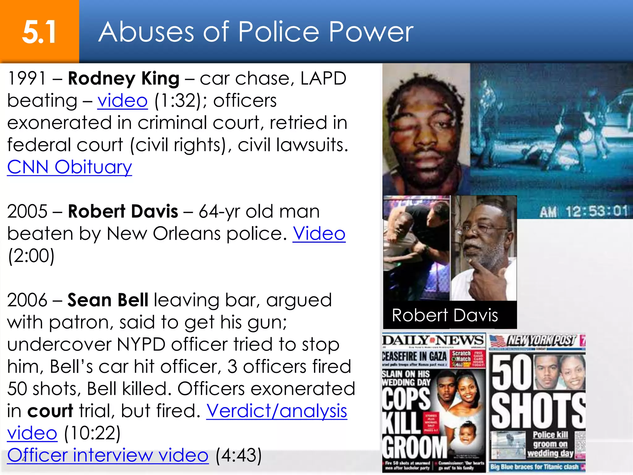 Abuses of Police Power5.1
4
1991 – Rodney King – car chase, LAPD
beating – video (1:32); officers
exonerated in criminal court, retried in
federal court (civil rights), civil lawsuits.
CNN Obituary
2005 – Robert Davis – 64-yr old man
beaten by New Orleans police. Video
(2:00)
2006 – Sean Bell leaving bar, argued
with patron, said to get his gun;
undercover NYPD officer tried to stop
him, Bell’s car hit officer, 3 officers fired
50 shots, Bell killed. Officers exonerated
in court trial, but fired. Verdict/analysis
video (10:22)
Officer interview video (4:43)
Robert Davis
 