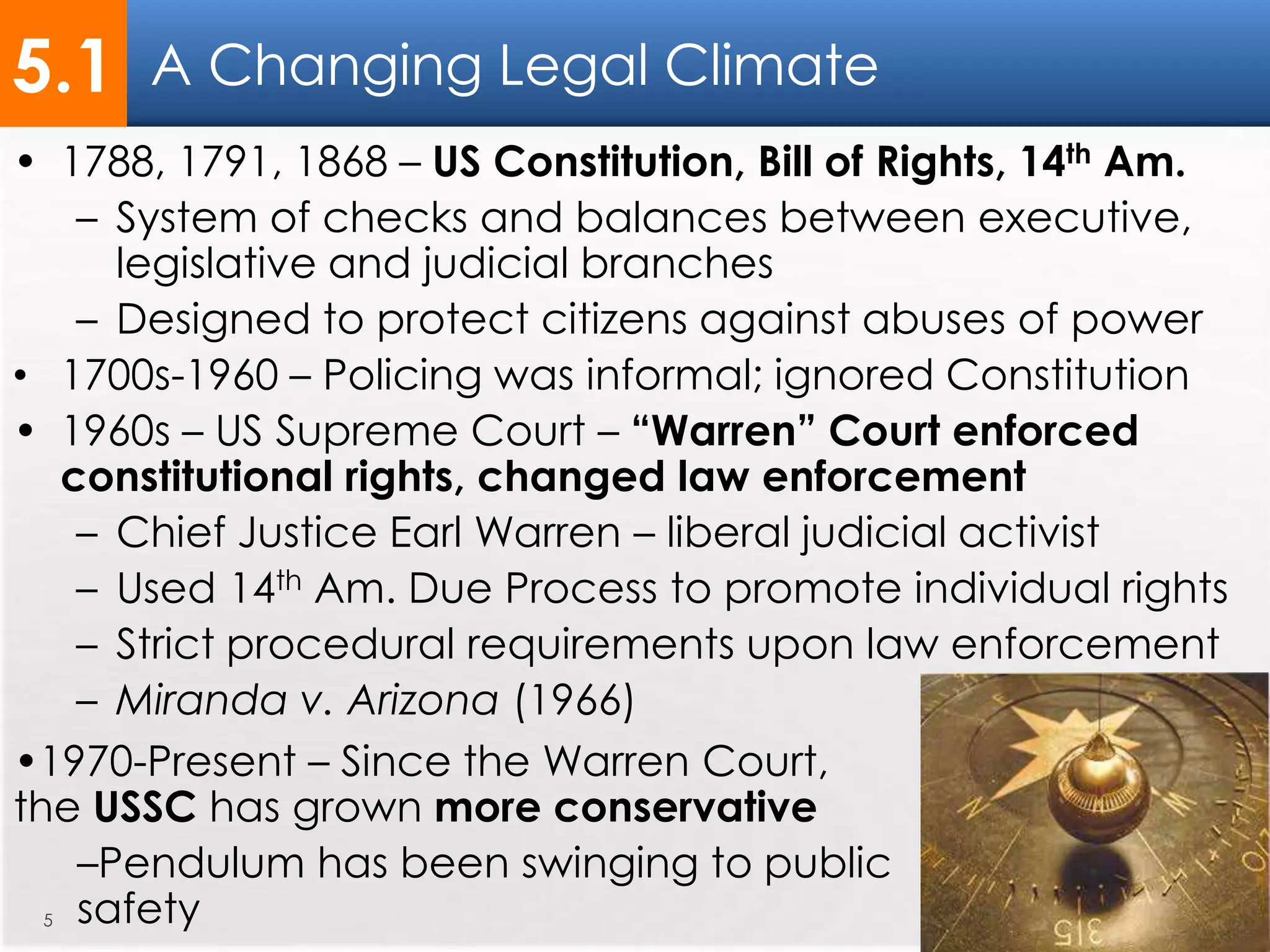 A Changing Legal Climate
5
• 1788, 1791, 1868 – US Constitution, Bill of Rights, 14th Am.
– System of checks and balances between executive,
legislative and judicial branches
– Designed to protect citizens against abuses of power
• 1700s-1960 – Policing was informal; ignored Constitution
• 1960s – US Supreme Court – “Warren” Court enforced
constitutional rights, changed law enforcement
– Chief Justice Earl Warren – liberal judicial activist
– Used 14th Am. Due Process to promote individual rights
– Strict procedural requirements upon law enforcement
– Miranda v. Arizona (1966)
5.1
•1970-Present – Since the Warren Court,
the USSC has grown more conservative
–Pendulum has been swinging to public
safety
 