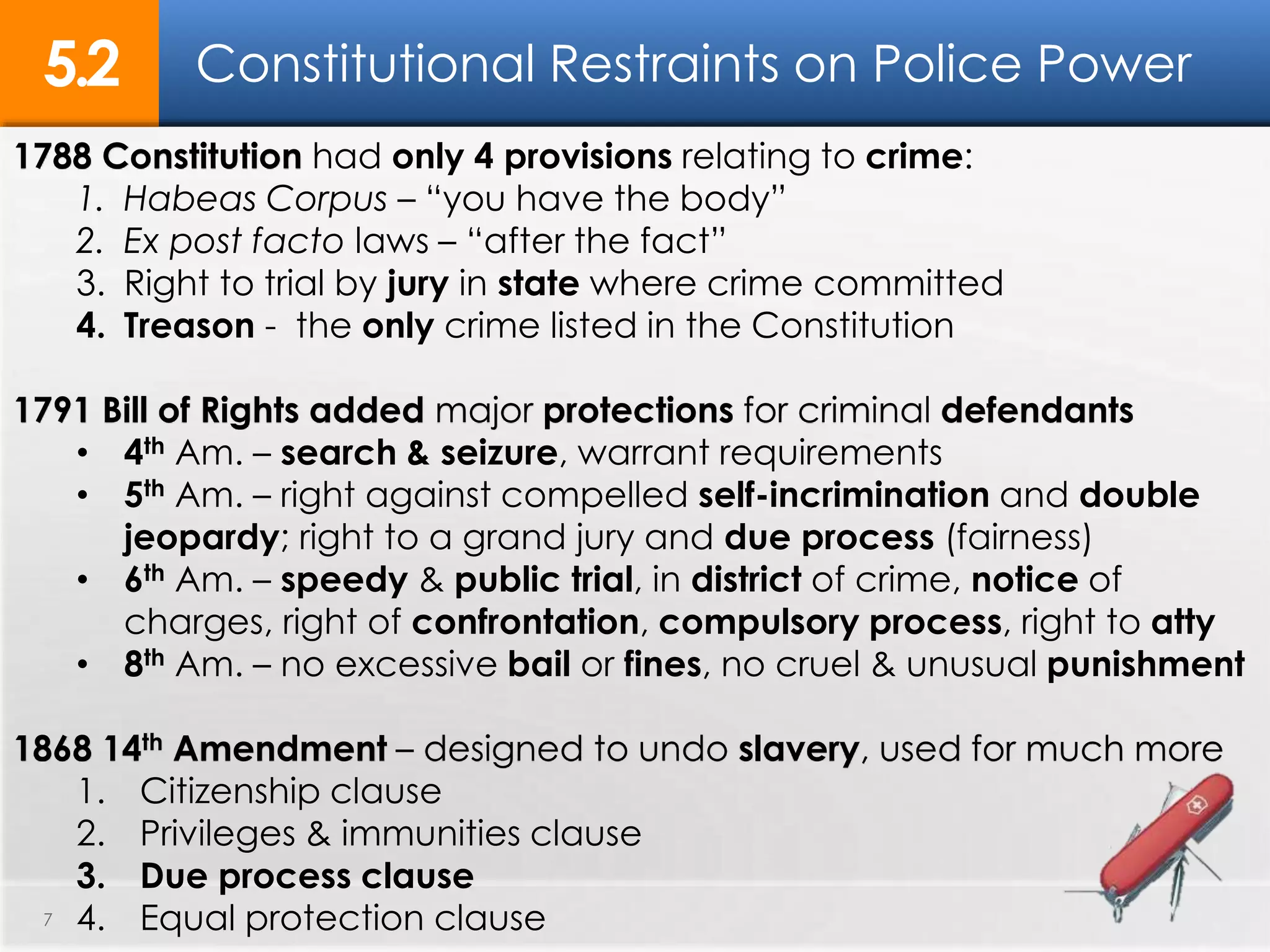 Constitutional Restraints on Police Power5.2
7
1788 Constitution had only 4 provisions relating to crime:
1. Habeas Corpus – “you have the body”
2. Ex post facto laws – “after the fact”
3. Right to trial by jury in state where crime committed
4. Treason - the only crime listed in the Constitution
1791 Bill of Rights added major protections for criminal defendants
• 4th Am. – search & seizure, warrant requirements
• 5th Am. – right against compelled self-incrimination and double
jeopardy; right to a grand jury and due process (fairness)
• 6th Am. – speedy & public trial, in district of crime, notice of
charges, right of confrontation, compulsory process, right to atty
• 8th Am. – no excessive bail or fines, no cruel & unusual punishment
1868 14th Amendment – designed to undo slavery, used for much more
1. Citizenship clause
2. Privileges & immunities clause
3. Due process clause
4. Equal protection clause
 