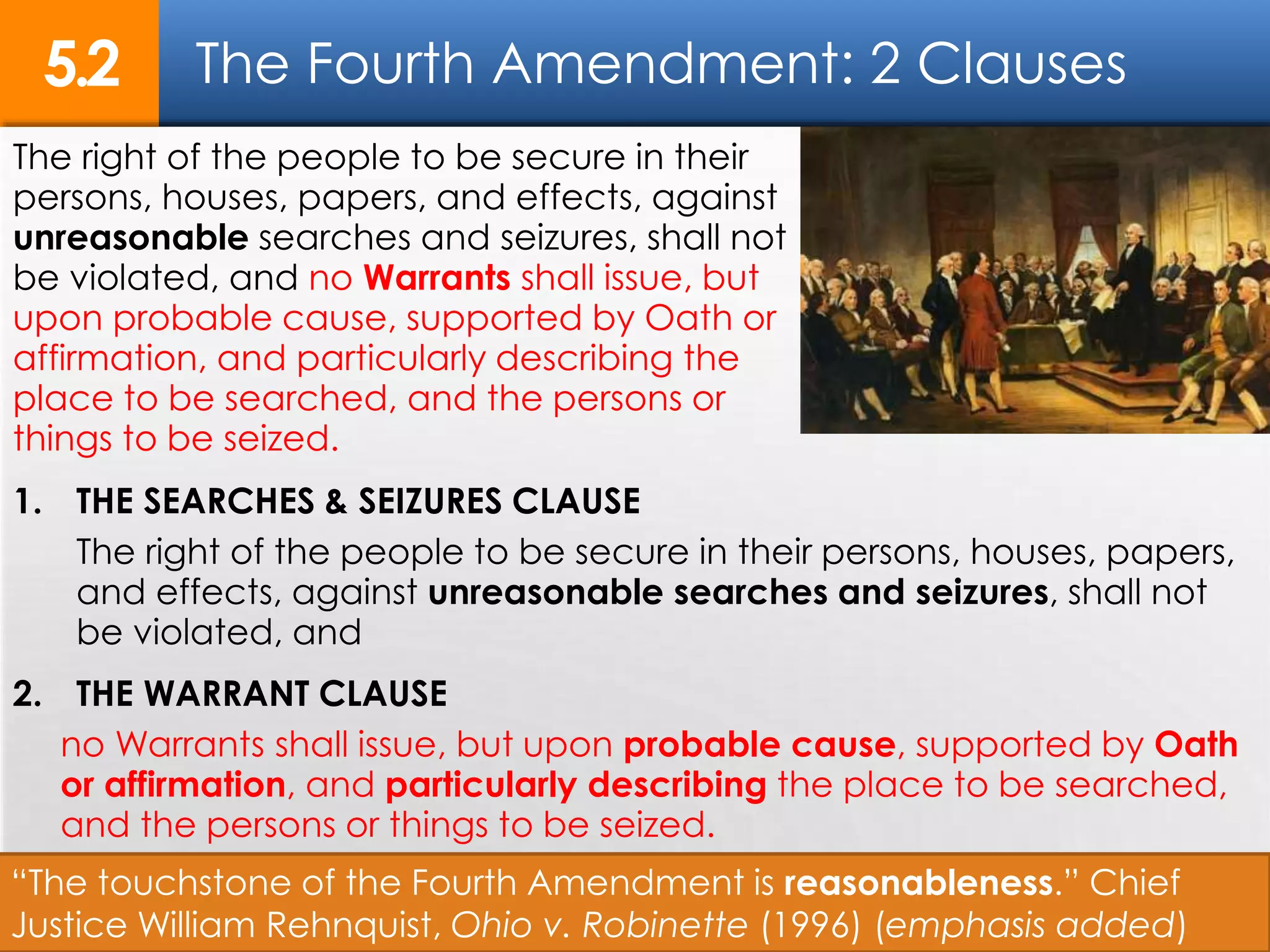 The Fourth Amendment: 2 Clauses5.2
9
The right of the people to be secure in their
persons, houses, papers, and effects, against
unreasonable searches and seizures, shall not
be violated, and no Warrants shall issue, but
upon probable cause, supported by Oath or
affirmation, and particularly describing the
place to be searched, and the persons or
things to be seized.
“The touchstone of the Fourth Amendment is reasonableness.” Chief
Justice William Rehnquist, Ohio v. Robinette (1996) (emphasis added)
1. THE SEARCHES & SEIZURES CLAUSE
The right of the people to be secure in their persons, houses, papers,
and effects, against unreasonable searches and seizures, shall not
be violated, and
2. THE WARRANT CLAUSE
no Warrants shall issue, but upon probable cause, supported by Oath
or affirmation, and particularly describing the place to be searched,
and the persons or things to be seized.
 