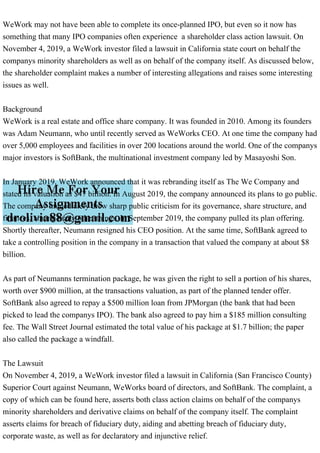 WeWork may not have been able to complete its once-planned IPO, but even so it now has
something that many IPO companies often experience a shareholder class action lawsuit. On
November 4, 2019, a WeWork investor filed a lawsuit in California state court on behalf the
companys minority shareholders as well as on behalf of the company itself. As discussed below,
the shareholder complaint makes a number of interesting allegations and raises some interesting
issues as well.
Background
WeWork is a real estate and office share company. It was founded in 2010. Among its founders
was Adam Neumann, who until recently served as WeWorks CEO. At one time the company had
over 5,000 employees and facilities in over 200 locations around the world. One of the companys
major investors is SoftBank, the multinational investment company led by Masayoshi Son.
In January 2019, WeWork announced that it was rebranding itself as The We Company and
stated its valuation as $47 billion. In August 2019, the company announced its plans to go public.
The company immediately drew sharp public criticism for its governance, share structure, and
finances, among many other things. In September 2019, the company pulled its plan offering.
Shortly thereafter, Neumann resigned his CEO position. At the same time, SoftBank agreed to
take a controlling position in the company in a transaction that valued the company at about $8
billion.
As part of Neumanns termination package, he was given the right to sell a portion of his shares,
worth over $900 million, at the transactions valuation, as part of the planned tender offer.
SoftBank also agreed to repay a $500 million loan from JPMorgan (the bank that had been
picked to lead the companys IPO). The bank also agreed to pay him a $185 million consulting
fee. The Wall Street Journal estimated the total value of his package at $1.7 billion; the paper
also called the package a windfall.
The Lawsuit
On November 4, 2019, a WeWork investor filed a lawsuit in California (San Francisco County)
Superior Court against Neumann, WeWorks board of directors, and SoftBank. The complaint, a
copy of which can be found here, asserts both class action claims on behalf of the companys
minority shareholders and derivative claims on behalf of the company itself. The complaint
asserts claims for breach of fiduciary duty, aiding and abetting breach of fiduciary duty,
corporate waste, as well as for declaratory and injunctive relief.
 