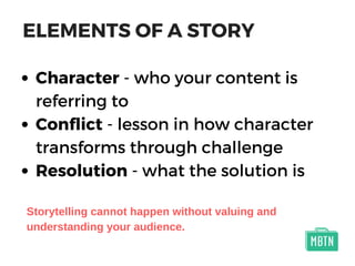 ELEMENTS OF A STORY
Character - who your content is
referring to
Conflict - lesson in how character
transforms through challenge
Resolution - what the solution is
Storytelling cannot happen without valuing and
understanding your audience.
 